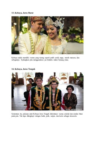 13. Kebaya, Jawa Barat
Kebaya sunda memiliki warna yang terang seperti putih cerah, ungu, merah maroon, dan
sebagainya. Sedangkan pria menggunakan jas beludru sulam benang emas.
14. Kebaya, Jawa Tengah
Sementara itu, pakaian adat Kebaya Jawa Tengah didominasi warna cokelat dan setelan hitan
pada pria. Tak lupa dilengkapi dengan batik, jarik, surjan, dan keris sebagai aksesoris.
 