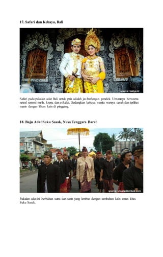 17. Safari dan Kebaya, Bali
Safari pada pakaian adat Bali untuk pria adalah jas berlengan pendek. Umumnya berwarna
netral seperti purih, krem, dan cokelat. Sedangkan kebaya wanita warnya cerah dan terlihat
manis dengan lilitan kain di pinggang.
18. Baju Adat Suku Sasak, Nusa Tenggara Barat
Pakaian adat ini berbahan sutra dan satin yang lembut dengan tambahan kain tenun khas
Suku Sasak.
 