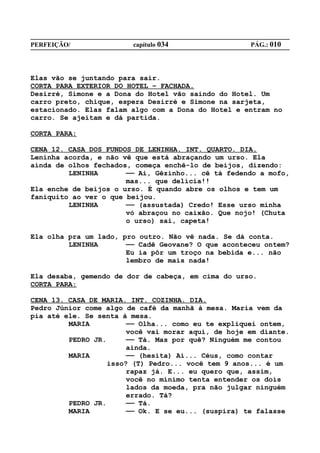 PERFEIÇÃO/              capítulo 034                 PÁG.: 010




Elas vão se juntando para sair.
CORTA PARA EXTERIOR DO HOTEL – FACHADA.
Desirré, Simone e a Dona do Hotel vão saindo do Hotel. Um
carro preto, chique, espera Desirré e Simone na sarjeta,
estacionado. Elas falam algo com a Dona do Hotel e entram no
carro. Se ajeitam e dá partida.

CORTA PARA:

CENA 12. CASA DOS FUNDOS DE LENINHA. INT. QUARTO. DIA.
Leninha acorda, e não vê que está abraçando um urso. Ela
ainda de olhos fechados, começa enchê-lo de beijos, dizendo:
         LENINHA       —— Ai, Gêzinho... cê tá fedendo a mofo,
                       mas... que delícia!!
Ela enche de beijos o urso. É quando abre os olhos e tem um
faniquito ao ver o que beijou.
         LENINHA       —— (assustada) Credo! Esse urso minha
                       vó abraçou no caixão. Que nojo! (Chuta
                       o urso) sai, capeta!

Ela olha pra um lado, pro outro. Não vê nada. Se dá conta.
         LENINHA       —— Cadê Geovane? O que aconteceu ontem?
                       Eu ia pôr um troço na bebida e... não
                       lembro de mais nada!

Ela desaba, gemendo de dor de cabeça, em cima do urso.
CORTA PARA:

CENA 13. CASA DE MARIA. INT. COZINHA. DIA.
Pedro Júnior come algo de café da manhã à mesa. Maria vem da
pia até ele. Se senta à mesa.
         MARIA          —— Olha... como eu te expliquei ontem,
                        você vai morar aqui, de hoje em diante.
         PEDRO JR.      —— Tá. Mas por quê? Ninguém me contou
                        ainda.
         MARIA          —— (hesita) Ai... Céus, como contar
                   isso? (T) Pedro... você tem 9 anos... é um
                        rapaz já. E... eu quero que, assim,
                        você no mínimo tenta entender os dois
                        lados da moeda, pra não julgar ninguém
                        errado. Tá?
         PEDRO JR.      —— Tá.
         MARIA          —— Ok. E se eu... (suspira) te falasse
 