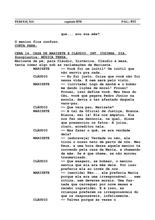 PERFEIÇÃO/                capítulo 034              PÁG.: 011


                         que... sou sua mãe?

O menino fica confuso.
CORTA PARA:

CENA 14. CASA DE MARIZETE E CLÁUDIO. INT. COZINHA. DIA.
Sonoplastia: MÚSICA TENSA.
Marizete de pé, para Cláudio, histérica. Cláudio à mesa,
tenta comer algo sob as reclamações de Marizete.
         MARIZETE      —— Você foi um inútil! Um inútil que
                       não serviu pra nada.
         CLÁUDIO       —— Eu fui justo. Coisa que você não foi
                       nessa vida. E nem será pelo visto.
         MARIZETE      —— (irritada) Logo de manhã e o bobão
                       me dando lições de moral! Frouxo!
                       Frouxo, isso define você. Meu Deus do
                       Céu, você que pegava Pedro Júnior na
                       escola, devia o ter afastado daquela
                       vara-pau.
         CLÁUDIO       —— Que vara pau, Marizete?
         MARIZETE      —— A tal da Oficial de Justiça, Branca.
                       Bianca, sei lá! Ela nos empatou. Ela
                       nos fez uma denúncia, na qual, disse
                       que presenciou os fatos. A juíza,
                       claro, acreditou nela.
         CLÁUDIO       —— Mas fazer o quê, se era verdade
                       dela?
         MARIZETE      —— (esbraveja) Verdade ou não, ela
                       tirou o nosso neto de perto de nós. Meu
                       Deus, a uma hora dessa aquele menino tá
                       correndo pela casa da Maria, a chamando
                       de mãe. Se é que chama, se não morreu
                       traumatizado.
         CLÁUDIO       —— Que exagero, se bobear, o menino
                       sentia que ela era mãe dele. Por isso
                       preferia ela ao invés de nós.
         MARIZETE      —— (sentida) Não... ele preferia Maria
                       porque ela era uma irresponsável... sem
                       rotina, sem deveres morais. Uma faz-
                       nada que carreguei por nove meses e
                       recebi ingratidão. E é isso, as
                       crianças preferem os irresponsáveis do
                       que os responsáveis, infelizmente.
         CLÁUDIO       —— Talvez porque às vezes o
 