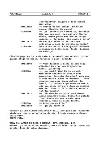PERFEIÇÃO/              capítulo 034                PÁG.: 012


                      “responsável” exagera e fica cricri.
                      Não acha?
         MARIZETE     —— Passei do meu limite. Eu tô em
                      cacos, Cláudio. Em cacos!
         CLÁUDIO      —— (Se levanta) Eu também tô, Marizete!
                      Ele era meu neto. Mas não é o fim do
                      mundo, vamos poder ver ele às terças,
                      quintas... feriados! Não ouviu a juíza?
         MARIZETE     —— Não é a mesma coisa. Ter que
                      enfrentar a cara da ingrata da Maria?
         CLÁUDIO      —— Ela enfrentou a sua quando tínhamos
                      a guarda do filho dela. Então, façamos
                      um esforço.

Cláudio pega a xícara de café e ia saindo pro serviço, porém,
quando chega na porta, Marizete o para, dizendo:

         MARIZETE     —— Você fazendo a linha do bom moço,
                      Cláudio? Há dias vem fingindo ser
                      herói. (vira-se)
         CLÁUDIO      —— (irritado) Não! Eu tô cansado,
                      Marizete! Cansado de você e suas
                      paranoias. Esconder durante 9 anos que
                      a irmã dele é a mãe na verdade... você
                      começou com essa ideia maluca. Tá
                      certo, fui contra a gravidez da Maria,
                      ela era muito nova e o Juan um canalha.
                      Mas daí, tomar o filho dela e assumi-
                      lo? Era demais!
         MARIZETE     —— (vira-se em cacos) E você mesmo
                      assim embarcou nessa. Podia ter pulado
                      fora. Assim não ouvia mais seus
                      chororôs. Some da minha frente.
         CLÁUDIO      —— Acho que você dev/
         MARIZETE     —— (grita) Some!!!!!

Cláudio dá uma última encarada e sai, indo pra sala. Marizete
ainda aos choros se aproxima da pia. É onde começa a chorar
feito bebê.
CORTA PARA:

CENA 15. APART DE LISA E MIRELA. INT. COZINHA. DIA.
Mirela, já de uniforme escolar, está na mesa, de pé, cortando
um pão. Lisa da sala, dispara:
 