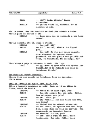 PERFEIÇÃO/              capítulo 034                PÁG.: 013


         LISA         —— (OFF) Anda, Mirela! Tamos
                      atrasadas!
         MIRELA       —— (alto) Calma aí, maninha. Só tô
                      comendo um pão.

Ela ia comer, mas seu celular em cima pia começa a tocar.
Mirela para de cortar o pão.
         MIRELA        —— Quem será que me incomoda a uma hora
                       dessa?

Mirela caminha até lá, pega e atende:
         MIRELA        —— (ao cel) Alô?
         PAULO         —— (off, ao cel) Mirela. Eu liguei
                       pra...
         MIRELA        —— (ao cel) Se for por causa daquele
                       dia, esquece. Já passou, águas
                       passadas. Eu não queria ter gritado com
                       você, ou humilhado. Me desculpa, tá?

Lisa surge e pega a conversa no meio. Diz logo:
         LISA          —— (p/ Mirela) Quem você não queria ter
                       humilhado? E tá falando com quem ao
                       telefone, Mirela?

Sonoplastia: TENSO INSERIDO.
Mirela fica sem reação ao telefone. Lisa se aproxima.
CORTA PARA:

CENA 16. MANSÃO DE JÚLIO. INT. SALA. DIA.
Júlio e Leandro sentados ao sofá. Cada um vê um álbum de
fotos, ambos de Eunice.
         LEANDRO       —— Mamãe tá um gata aqui, pai!
         JÚLIO         —— Sua mãe sempre foi uma gata, filho.
                       Uma selvagem, mas gata!
         LEANDRO       —— (ri) Poxa, pai.
         JÚLIO         —— (T) Filho... sua mãe tinha uma ONG,
                       não tinha?
         LEANDRO       —— Tinha? Não tô sabendo disso não.
         JÚLIO         —— Ela tinha, ou ajudava uma ONG. Veja
                       bem, esses dias me veio um convite. Uma
                       convocação ao Memorial Eunice.
         LEANDRO       —— Memorial Eunice, pai?
         JÚLIO         —— Sim. Seria aqui em casa, caso
                       topássemos. Sua mãe, filho, doou
 