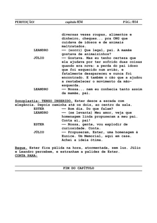 PERFEIÇÃO/              capítulo 034                PÁG.: 014


                      diversas vezes roupas, alimentos e
                      dinheiro, cheques... pra ONG que
                      cuidava de idosos e de animais
                      maltratados.
         LEANDRO      —— (sorri) Que legal, pai. A mamãe
                      gostava de animaizinhos?
         JÚLIO        —— Gostava. Mas eu tenho certeza que
                      ela ajudava por ter sofrido duas coisas
                      quando era nova: a perda do pai idoso
                      que foi esquecido num avião, e
                      fatalmente desapareceu e nunca foi
                      encontrado. E também o cão que a ajudou
                      a restabelecer o movimento da mão-
                      esquerda.
         LEANDRO      —— Nossa... nem eu conhecia tanto assim
                      da mamãe, pai.

Sonoplastia: TENSO INSERIDO. Ester desce a escada com
elegância. Depois caminha até os dois, ao centro da sala.
         ESTER         —— Bom dia. Do que falam?
         LEANDRO       —— (se levanta) Meu amor, veja que
                       homenagem linda propuseram a meu pai.
                       Conta aí, pai!
         ESTER         —— Nossa, gente, vou explodir de
                       curiosidade. Conta.
         JÚLIO         —— Propuseram, Ester, uma homenagem à
                       Eunice. Um Memorial, aqui em casa.
                       Achei a ideia ótima.

Baque. Ester fica pálida na hora, atormentada, sem luz. Júlio
e Leandro percebem, e estranham a palidez de Ester.
CORTA PARA:


                       FIM DO CAPÍTULO
 