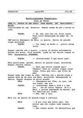 PERFEIÇÃO/              capítulo 034                PÁG.: 02



                  Participações Especiais:
                        Dona do Hotel
CENA 01. FAVELA DE SÃO PAULO. CASA RAQUEL. INT. SALA/QUARTO.
NOITE.
Continuidade do cap. Anterior. Raquel acaba de pôr a bolsa no
sofá.

         RAQUEL        —— Ah, mas isso não vai ficar assim.
                       Essa loira desgraçada me paga! Ah, se
                       paga!
CAM mostra desespero de Néia, no quarto, dentro do guarda-
roupa encolhida.
         RAQUEL        —— Vou tomar um banho e … partir pruma
                       outra.

Raquel caminha até o quarto, a porta já estava entreaberta.
Quando ela entra, fica chocada, irada ao ver várias roupas no
chão. Sonoplastia: SUSPENSE.

         RAQUEL        —— (horrorizada) O que houve aqui!

Néia paralisada, gelada, dentro do guarda-roupa, encolhida.
Raquel resolve checar.
         RAQUEL        —— Será que entrou alguém aqui?
                       Vândalo! Olha só, minhas roupas novas
                       todas. Fruta que Caiu, que filho da
                       mãe!
Raquel pega uma roupa do chão. Caminha até o guarda-roupa e
quando abre dá de cara com Néia, encolhida, desesperada lá
dentro. Raquel dispara um grito ecoado.
         NÉIA          —— (desespera-se) Olha, eu juro, não
                       sou ladra, não sou.
         RAQUEL        —— (assustada) Quem é você e o que
                       faz... (Se dá conta) Espera. Cê é a
                       Néia, a antiga empregada da mansão. Que
                       foi demitida por roubo.
         NÉIA          —— Não. Não é isso.

Néia sai de dentro do guarda-roupa e continua:

         NÉIA          —— É por isso que estou aqui. Pra
                       provar que não roubei nada naquela
                       casa.
         RAQUEL        —— Mas roubou minha. Eu desconfiava que
 