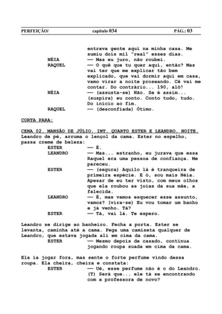 PERFEIÇÃO/              capítulo 034                PÁG.: 03


                      entrava gente aqui na minha casa. Me
                      sumiu dois mil “real” esses dias.
         NÉIA         —— Mas eu juro, não roubei.
         RAQUEL       —— O quê que tu quer aqui, então? Mas
                      vai ter que me explicar tão bem
                      explicado, que vai dormir aqui em casa,
                      vamo virar a noite proseando. Cê vai me
                      contar. Do contrário... 190, alô!
         NÉIA         —— (assusta-se) Não. Se é assim...
                      (suspira) eu conto. Conto tudo, tudo.
                      Do início ao fim.
         RAQUEL       —— (desconfiada) Ótimo.

CORTA PARA:

CENA 02. MANSÃO DE JÚLIO. INT. QUARTO ESTER E LEANDRO. NOITE.
Leandro de pé, arruma o lençol da cama. Ester no espelho,
passa creme de beleza:
         ESTER         —— É.
         LEANDRO       —— Mas... estranho, eu jurava que essa
                       Raquel era uma pessoa de confiança. Me
                       pareceu.
         ESTER         —— (segura) Aquilo lá é tranqueira de
                       primeira espécie. E ó, sou mais Néia.
                       Apesar de eu ter visto, com meus olhos
                       que ela roubou as joias da sua mãe, a
                       falecida.
         LEANDRO       —— É, mas vamos esquecer esse assunto,
                       vamos? (vira-se) Eu vou tomar um banho
                       e já venho. Tá?
         ESTER         —— Tá, vai lá. Te espero.

Leandro se dirige ao banheiro. Fecha a porta. Ester se
levanta, caminha até a cama. Pega uma camiseta qualquer de
Leandro, que estava jogada ali em cima da cama.
         ESTER         —— Mesmo depois de casado, continua
                       jogando roupa suada em cima da cama.

Ela ia jogar fora, mas sente o forte perfume vindo dessa
roupa. Ela cheira, cheira e constata:
         ESTER         —— Ué, esse perfume não é o do Leandro.
                       (T) Será que... ele tá se encontrando
                       com a professora de novo?
 