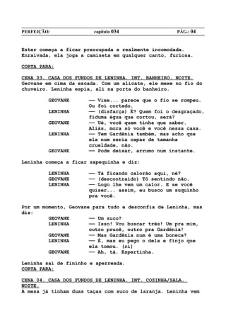 PERFEIÇÃO/              capítulo 034                PÁG.: 04


Ester começa a ficar preocupada e realmente incomodada.
Enraivada, ela joga a camiseta em qualquer canto, furiosa.

CORTA PARA:

CENA 03. CASA DOS FUNDOS DE LENINHA. INT. BANHEIRO. NOITE.
Geovane em cima da escada. Com um alicate, ele mexe no fio do
chuveiro. Leninha espia, ali na porta do banheiro.

         GEOVANE      —— Vixe... parece que o fio se rompeu.
                      Ou foi cortado.
         LENINHA      —— (disfarça) É? Quem foi o desgraçado,
                      fiduma égua que cortou, será?
         GEOVANE      —— Ué, você quem tinha que saber.
                      Aliás, mora só você e você nessa casa.
         LENINHA      —— Tem Gardênia também, mas acho que
                      ela num seria capaz de tamanha
                      crueldade, não.
         GEOVANE      —— Pode deixar, arrumo num instante.

Leninha começa a ficar sapequinha e diz:

         LENINHA      —— Tá ficando calorão aqui, né?
         GEOVANE      —— (descontraído) Tô sentindo não.
         LENINHA      —— Logo lhe vem um calor. E se você
                      quiser... assim, eu busco um suquinho
                      pra você.

Por um momento, Geovane para tudo e desconfia de Leninha, mas
diz:
         GEOVANE       —— Um suco?
         LENINHA       —— Isso! Vou buscar três! Um pra mim,
                       outro prucê, outro pra Gardênia!
         GEOVANE       —— Mas Gardênia num é uma boneca?
         LENINHA       —— É, mas eu pego o dela e finjo que
                       ela tomou. (ri)
         GEOVANE       —— Ah, tá. Espertinha.

Leninha sai de fininho e aperreada.
CORTA PARA:

CENA 04. CASA DOS FUNDOS DE LENINHA. INT. COZINHA/SALA.
NOITE.
À mesa já tinham duas taças com suco de laranja. Leninha vem
 