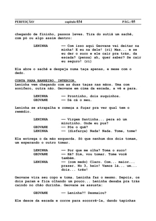 PERFEIÇÃO/              capítulo 034                  PÁG.: 05


chegando de fininho, passos leves. Tira do sutiã um sachê,
com pó ou algo assim dentro:

         LENINHA      —— Com isso aqui Geovane vai deitar na
                      minha! E eu na dele! (ri) Mas... e se
                      eu der o suco e ele cair pra trás, da
                      escada? (pensa) ah, quer saber? Se cair
                      eu seguro! (ri)

Ela abre o sachê e despeja numa taça apenas, e mexe com o
dedo.

CORTA PARA BANHEIRO, INTERIOR.
Leninha vem chegando com as duas taças nas mãos. Uma com
sonífero, outra não. Geovane em cima da escada, a vê e para.

         LENINHA      —— Prontinho, dois suquinhos.
         GEOVANE      —— Dá cá o meu.

Leninha se atrapalha e começa a fuçar pra ver qual tem o
remédio.

         LENINHA      —— Virgem Santinha... pera só um
                      minutinho. Onde eu pus?
         GEOVANE      —— Pôs o quê?
         LENINHA      —— (disfarça) Nada! Nada. Tome, tome!

Ela entrega o da mão esquerda. Só que nenhum dos dois tomam,
um esperando o outro tomar.

         LENINHA      —— Por que me olha? Toma o suco!
         GEOVANE      —— Hã? Sim, vou tomar. Tome você
                      também.
         LENINHA      —— (com medo) Claro. Com... maior...
                      prazer. No 3, hein! Vamos lá... um...
                      dois... três!

Geovane vira seu copo e toma. Leninha faz o mesmo. Depois, os
dois param e fica olhando um pouco... Leninha desaba pra trás
caindo no chão durinha. Geovane se assusta:

         GEOVANE      —— Leninha?! Desmaiou?

Ele desce da escada e corre para socorrê-la, dando tapinhas
 