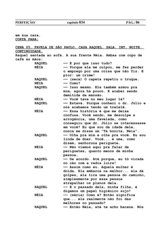 PERFEIÇÃO/              capítulo 034                PÁG.: 06


em sua cara.
CORTA PARA:

CENA 05. FAVELA DE SÃO PAULO. CASA RAQUEL. SALA. INT. NOITE.
CONTINUIDADE.
Raquel sentada ao sofá. A sua frente Néia. Ambas com copo de
café às mãos:
         RAQUEL        —— E por que isso tudo?
         NÉIA          —— Porque ela me culpou, me fez perder
                       o emprego por uma coisa que não fiz. E
                       pior: um crime!
         RAQUEL        —— (seca) O capeta repetiu o truque.
         NÉIA          —— Como?
         RAQUEL        —— Isso mesmo. Ela também armou pra
                       mim, agora há pouco. E acabei sendo
                       demitida da mansão.
         NÉIA          —— Você tava no meu lugar lá?
         RAQUEL        —— Estava. Porque conheci o dr. Júlio e
                       nós acabamos tendo um trelelê.
         NÉIA          —— Essa história é que me deixa
                       confusa. Você sendo, me desculpe a
                       arrogância, uma favelada, como
                       conseguiu que dr. Júlio se interessasse
                       em você? Eu que sou da idade dele,
                       nunca me disse um “Tá bonita, Néia”.
         RAQUEL        —— Olha pra mim e olha pra você. Eu sou
                       linda de doer. Você... é uma, como
                       dizem, senhorona periguete.
         NÉIA          —— Não viemos aqui pra falar de
                       periguetes, quanto menos de minha
                       pessoa.
         RAQUEL        —— De acordo. Até porque, eu tô virada
                       no cão com a vadia loira!
         NÉIA          —— Assim como eu. Aquela mulher é
                       doida. Ela embarca na melhor... ela dá
                       golpes, ela tira uma pessoa do caminho,
                       simplesmente por essa pessoa
                       atrapalhar os planos dela.
         RAQUEL        —— E o passado dela, minha filha, é
                       digamos um papel higiênico sujo!
         NÉIA          —— (séria) Como é? Então significa
                       que... ela realmente não foi das
                       melhores no passado?
         RAQUEL        —— Então Néia, até te acho bacana. Nós
 
