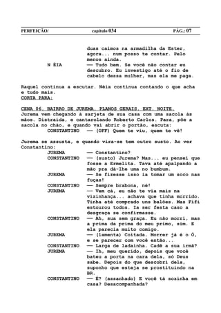 PERFEIÇÃO/              capítulo 034                PÁG.: 07


                      duas caímos na armadilha da Ester,
                      agora... num posso te contar. Pelo
                      menos ainda.
         N ÉIA        —— Tudo bem. Se você não contar eu
                      descubro. Eu investigo até o fio de
                      cabelo dessa mulher, mas ela me paga.

Raquel continua a escutar. Néia continua contando o que acha
e tudo mais.
CORTA PARA:

CENA 06. BAIRRO DE JUREMA. PLANOS GERAIS. EXT. NOITE.
Jurema vem chegando à sarjeta de sua casa com uma sacola às
mãos. Distraída, e cantarolando Roberto Carlos. Para, põe a
sacola no chão, e quando vai abrir o portão, escuta:
         CONSTANTINO   —— (OFF) Quem te viu, quem te vê!

Jurema se assusta, e quando vira-se tem outro susto. Ao ver
Constantino:
         JUREMA        —— Constantino?
         CONSTANTINO   —— (susto) Jurema? Mas... eu pensei que
                       fosse a Ermelita. Tava até apalpando a
                       mão pra dá-lhe uma no bumbum.
         JUREMA        —— Se fizesse isso ia tomar um soco nas
                       fuças!
         CONSTANTINO   —— Sempre brabona, né!
         JUREMA        —— Vem cá, eu não te via mais na
                       vizinhança... achava que tinha morrido.
                       Tinha até comprado uns balões. Mas Fifi
                       estourou todos. Ia ser festa caso a
                       desgraça se confirmasse.
         CONSTANTINO   —— Ah, sua sem graça. Eu não morri, mas
                       a prima da prima do meu primo, sim. E
                       ela parecia muito comigo.
         JUREMA        —— (lamenta) Coitada. Morrer já é o Ó,
                       e se parecer com você então...
         CONSTANTINO   —— Larga de ladainha. Cadê a sua irmã?
         JUREMA        —— Ih, meu querido, depois que você
                       bateu a porta na cara dela, só Deus
                       sabe. Depois do que descobri dela,
                       suponho que esteja se prostituindo na
                       BR.
         CONSTANTINO   —— É? (assanhado) E você tá sozinha em
                       casa? Desacompanhada?
 