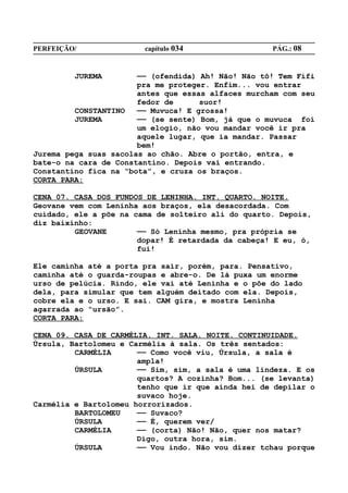 PERFEIÇÃO/              capítulo 034                PÁG.: 08


         JUREMA        —— (ofendida) Ah! Não! Não tô! Tem Fifi
                       pra me proteger. Enfim... vou entrar
                       antes que essas alfaces murcham com seu
                       fedor de      suor!
         CONSTANTINO   —— Muvuca! E grossa!
         JUREMA        —— (se sente) Bom, já que o muvuca foi
                       um elogio, não vou mandar você ir pra
                       aquele lugar, que ia mandar. Passar
                       bem!
Jurema pega suas sacolas ao chão. Abre o portão, entra, e
bate-o na cara de Constantino. Depois vai entrando.
Constantino fica na “bota”, e cruza os braços.
CORTA PARA:

CENA 07. CASA DOS FUNDOS DE LENINHA. INT. QUARTO. NOITE.
Geovane vem com Leninha aos braços, ela desacordada. Com
cuidado, ele a põe na cama de solteiro ali do quarto. Depois,
diz baixinho:
         GEOVANE       —— Só Leninha mesmo, pra própria se
                       dopar! É retardada da cabeça! E eu, ó,
                       fui!

Ele caminha até a porta pra sair, porém, para. Pensativo,
caminha até o guarda-roupas e abre-o. De lá puxa um enorme
urso de pelúcia. Rindo, ele vai até Leninha e o põe do lado
dela, para simular que tem alguém deitado com ela. Depois,
cobre ela e o urso. E sai. CAM gira, e mostra Leninha
agarrada ao “ursão”.
CORTA PARA:

CENA 09. CASA DE CARMÉLIA. INT. SALA. NOITE. CONTINUIDADE.
Úrsula, Bartolomeu e Carmélia à sala. Os três sentados:
         CARMÉLIA      —— Como você viu, Úrsula, a sala é
                       ampla!
         ÚRSULA        —— Sim, sim, a sala é uma lindeza. E os
                       quartos? A cozinha? Bom... (se levanta)
                       tenho que ir que ainda hei de depilar o
                       suvaco hoje.
Carmélia e Bartolomeu horrorizados.
         BARTOLOMEU    —— Suvaco?
         ÚRSULA        —— É, querem ver/
         CARMÉLIA      —— (corta) Não! Não, quer nos matar?
                       Digo, outra hora, sim.
         ÚRSULA        —— Vou indo. Não vou dizer tchau porque
 