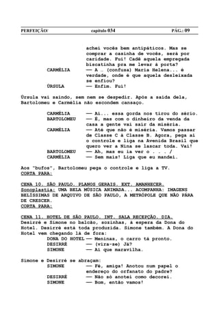 PERFEIÇÃO/              capítulo 034                   PÁG.: 09


                      achei vocês bem antipáticos. Mas se
                      comprar a casinha de vocês, será por
                      caridade. Fui! Cadê aquela empregada
                      biscatinha pra me levar à porta?
         CARMÉLIA     —— A … (confusa) Maria Helena... é
                      verdade, onde é que aquela desleixada
                      se enfiou?
         ÚRSULA       —— Enfim. Fui!

Úrsula vai saindo, sem nem se despedir. Após a saída dela,
Bartolomeu e Carmélia não escondem cansaço.

         CARMÉLIA     —— Ai... essa gorda nos tirou do sério.
         BARTOLOMEU   —— É, mas com o dinheiro da venda da
                      casa a gente vai sair da miséria.
         CARMÉLIA     —— Até que não é miséria. Vamos passar
                      de Classe C à Classe B. Agora, pega aí
                      o controle e liga na Avenida Brasil que
                      quero ver a Nina se lascar toda. Vai!
         BARTOLOMEU   —— Ah, mas eu ia ver o . . . /
         CARMÉLIA     —— Sem mais! Liga que eu mandei.

Aos “bufos”, Bartolomeu pega o controle e liga a TV.
CORTA PARA:

CENA 10. SÃO PAULO. PLANOS GERAIS. EXT. AMANHECER.
Sonoplastia: UMA BELA MÚSICA ANIMADA... ACOMPANHA: IMAGENS
BELÍSSIMAS DE ARQUIVO DE SÃO PAULO, A METRÓPOLE QUE NÃO PÁRA
DE CRESCER.
CORTA PARA:

CENA 11. HOTEL DE SÃO PAULO. INT. SALA RECEPÇÃO. DIA.
Desirré e Simone no balcão, sozinhas, à espera da Dona do
Hotel. Desirré está toda produzida. Simone também. A Dona do
Hotel vem chegando lá de fora:
         DONA DO HOTEL —— Meninas, o carro tá pronto.
         DESIRRÉ       —— (vira-se) Já?
         SIMONE        —— Ai que maravilha.

Simone e Desirré se abraçam:
         SIMONE        —— Fé, amiga! Anotou num papel o
                       endereço do orfanato do padre?
         DESIRRÉ       —— Não só anotei como decorei.
         SIMONE        —— Bom, então vamos!
 