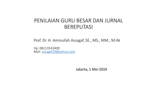 PENILAIAN GURU BESAR DAN JURNAL
BEREPUTASI
Jakarta, 1 Mei 2019
Prof. Dr. H. Aminullah Assagaf, SE., MS., MM., M.Ak
Hp: 08113543409
Mail: assagaf29@yahoo.com
 