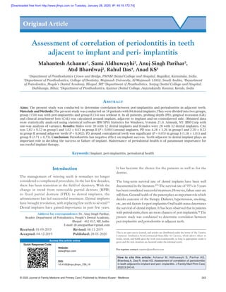 © 2020 Journal of Family Medicine and Primary Care | Published by Wolters Kluwer ‑ Medknow	 243
Introduction
The management of missing teeth is nowadays no longer
considered a complicated procedure. In the last few decades,
there has been transition in the field of dentistry. With the
change in trend from removable partial denture (RPD)
to fixed partial denture (FPD) to dental implants, the
advancement has led successful treatment. Dental implants
have brought revolution, with replacing few teeth to several.[1]
Dental implants have gained importance in past few years.
It has become the choice for the patients as well as for the
dentist.
The long‑term survival rate of dental implants have been well
documented in the literature.[2,3]
The survival rate of 95% in 5 years
hasbeenconsideredsuccessfultreatment.However,failureratesare
stillthere.Generalhealthof thepatientplaysanimportantrolewhich
decides outcome of the therapy. Diabetes, hypertension, smoking,
etc.,areriskfactorsforperi‑implantitis.Oralhealthstatusdetermines
the survival of dental implant. It has been observed that in patients
withperiodontitis,therearemorechancesof peri‑implantitis.[4]
The
present study was conducted to determine correlation between
peri‑implantitis and periodontitis in adjacent teeth.
Assessment of correlation of periodontitis in teeth
adjacent to implant and peri‑ implantitis
Mahantesh Achanur1
, Sami Aldhuwayhi2
, Anuj Singh Parihar3
,
Atul Bhardwaj2
, Rahul Das4
, Anad KS5
1
Department of Prosthodontics Crown and Bridge, PMNM Dental College and Hospital, Bagalkot, Karnataka, India,
2
Department of Prosthodontics, College of Dentistry, Majmaah University, Al-Majmaah 11952, Saudi Arabia, 3
Department
of Periodontics, People’s Dental Academy, Bhopal, MP, 4
Department of Prosthodntics, Sarjug Dental College and Hospital,
Darbhanga, Bihar, 5
Department of Prosthodontics, Kannur Dental College, Anjarakandy, Kannur, Kerala, India
Abstract
Aims: The present study was conducted to determine correlation between peri‑implantitis and periodontitis in adjacent teeth.
Materials and Methods: The present study was conducted on 58 patients with 84 dental implants. They were divided into two groups,
group I (50) was with peri‑implantitis and group II (34) was without it. In all patients, probing depth (PD), gingival recession (GR),
and clinical attachment loss (CAL) was calculated around implant, adjacent to implant and on contralateral side. Obtained data
were statistically analyzed using statistical software IBM SPSS Statistics for Windows, Version 21.0. Armonk, NY: IBM Corp with
one‑way analysis of variance. Results: Males were 30 with 52 dental implants and females were 28 with 32 dental implants. CAL
was 5.82 ± 0.52 in group I and 3.62 ± 0.63 in group II (P = 0.001) around implants. PD was 4.28 ± 1.26 in group I and 2.20 ± 0.52
in group II around adjacent teeth (P = 0.002). PD around contralateral teeth was significant (P = 0.05) in group I (3.18 ± 1.01) and
group II (2.71 ± 0.73). Conclusion: Periodontitis has negative effect on implant success. Teeth adjacent to dental implant plays an
important role in deciding the success or failure of implant. Maintenance of periodontal health is of paramount importance for
successful implant therapy.
Keywords: Implant, peri‑implantitis, periodontal health
Original Article
Access this article online
Quick Response Code:
Website:
www.jfmpc.com
DOI:
10.4103/jfmpc.jfmpc_726_19
Address for correspondence: Dr. Anuj Singh Parihar,
Reader, Department of Periodontics, People’s Dental Academy,
Bhopal ‑ 462 037, MP, India.
E‑mail: dr.anujparihar@gmail.com
This is an open access journal, and articles are distributed under the terms of the Creative
Commons Attribution‑NonCommercial‑ShareAlike 4.0 License, which allows others to
remix, tweak, and build upon the work non‑commercially, as long as appropriate credit is
given and the new creations are licensed under the identical terms.
For reprints contact: reprints@medknow.com
How to cite this article: Achanur M, Aldhuwayhi S, Parihar AS,
Bhardwaj A, Das R, Anad KS. Assessment of correlation of periodontitis
in teeth adjacent to implant and peri- implantitis. J Family Med Prim Care
2020;9:243-6.
Received: 01-09-2019		 Revised: 06-11-2019
Accepted: 04-12-2019	 	 Published: 28-01-2020
[Downloaded free from http://www.jfmpc.com on Tuesday, January 28, 2020, IP: 49.15.172.74]
 