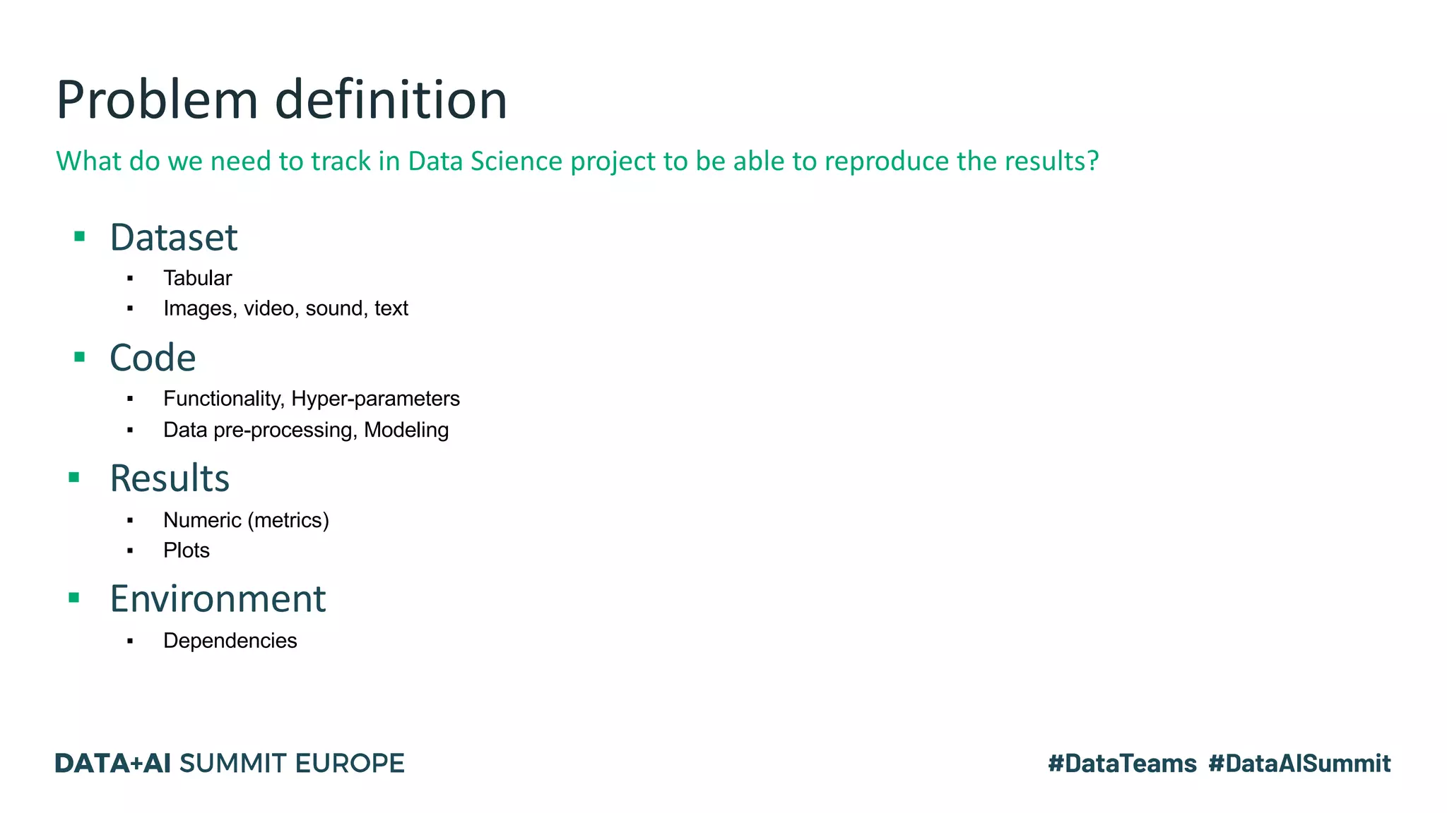Problem definition
▪ Dataset
▪ Tabular
▪ Images, video, sound, text
▪ Code
▪ Functionality, Hyper-parameters
▪ Data pre-processing, Modeling
▪ Results
▪ Numeric (metrics)
▪ Plots
▪ Environment
▪ Dependencies
What do we need to track in Data Science project to be able to reproduce the results?
 