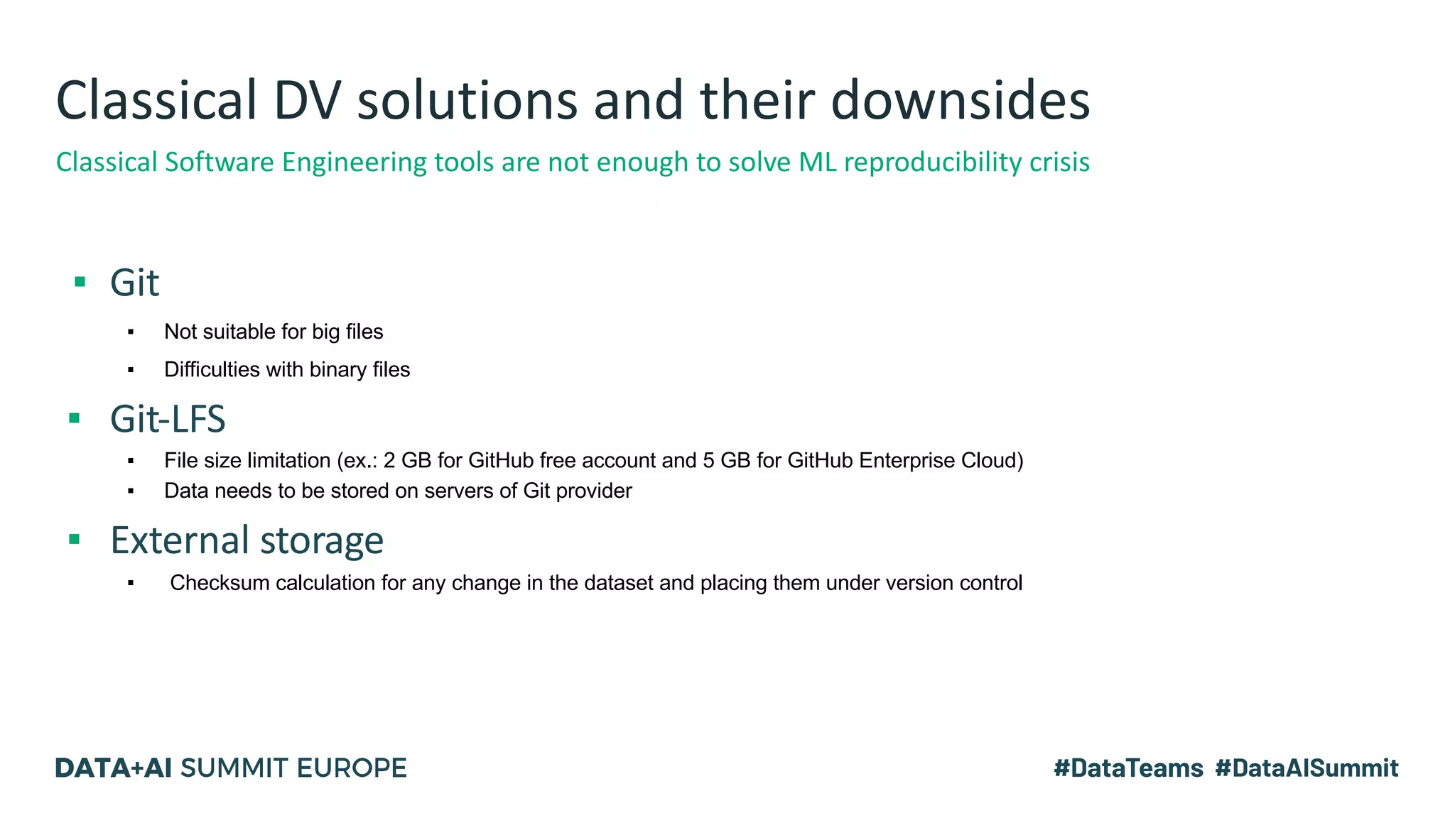 Classical DV solutions and their downsides
▪ Git
▪ Not suitable for big files
▪ Difficulties with binary files
▪ Git-LFS
▪ File size limitation (ex.: 2 GB for GitHub free account and 5 GB for GitHub Enterprise Cloud)
▪ Data needs to be stored on servers of Git provider
▪ External storage
▪ Checksum calculation for any change in the dataset and placing them under version control
Classical Software Engineering tools are not enough to solve ML reproducibility crisis
 