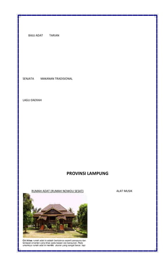 BAJU ADAT TARIAN
SENJATA MAKANAN TRADISIONAL
LAGU DAERAH
PROVINSI LAMPUNG
RUMAH ADAT (RUMAH NOWOU SESAT) ALAT MUSIK
Ciri khas rumah adat ini adalah bentuknya seperti panggung dan
terdapat ornamen yang khas pada bagian sisi bangunan. Pada
umumnya rumah adat ini memiliki ukuran yang sangat besar, tapi
 