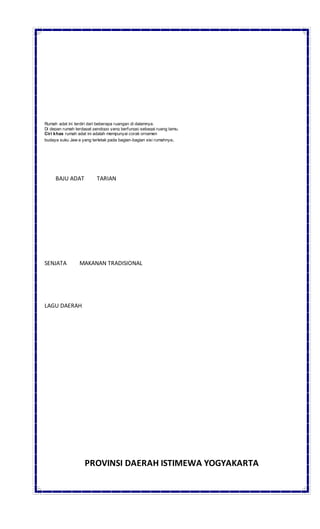Rumah adat ini terdiri dari beberapa ruangan di dalamnya.
Di depan rumah terdapat pendopo yang berfungsi sebagai ruang tamu.
Ciri khas rumah adat ini adalah mempunyai corak ornamen
budaya suku Jaw a yang terletak pada bagian-bagian sisi rumahnya.
BAJU ADAT TARIAN
SENJATA MAKANAN TRADISIONAL
LAGU DAERAH
PROVINSI DAERAH ISTIMEWA YOGYAKARTA
 