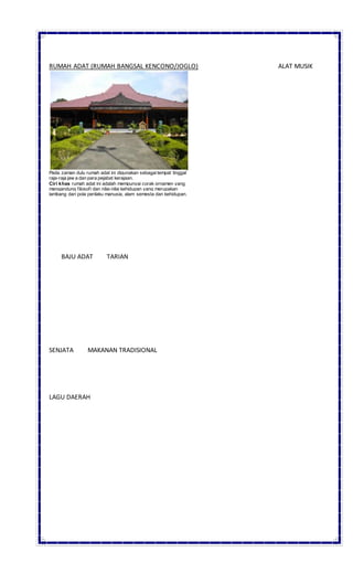 RUMAH ADAT (RUMAH BANGSAL KENCONO/JOGLO) ALAT MUSIK
Pada zaman dulu rumah adat ini digunakan sebagaitempat tinggal
raja-raja jaw a dan para pejabat kerajaan.
Ciri khas rumah adat ini adalah mempunyai corak ornamen yang
mengandung filosofi dan nilai-nilai kehidupan yang merupakan
lambang dari pola perilaku manusia, alam semesta dan kehidupan.
BAJU ADAT TARIAN
SENJATA MAKANAN TRADISIONAL
LAGU DAERAH
 