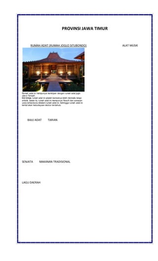 PROVINSI JAWA TIMUR
RUMAH ADAT (RUMAH JOGLO SITUBONDO) ALAT MUSIK
Rumah adat ini mempunyai kemiripan dengan rumah adat joglo
Jaw a Tengah.
Ciri khas rumah adat ini adalah bentuknya lebih minimalis tetapi
artistik. Selain itu rumah adat ini mempunyai filosofi dan sanepan
yang terkandung didalam rumah adat ini. Sehingga rumah adat ini
kental akan kebudayaan leluhur terdahulu
BAJU ADAT TARIAN
SENJATA MAKANAN TRADISIONAL
LAGU DAERAH
 