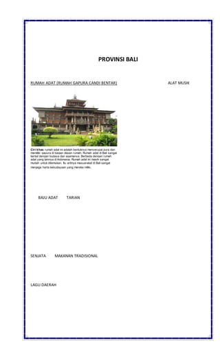 PROVINSI BALI
RUMAH ADAT (RUMAH GAPURA CANDI BENTAR) ALAT MUSIK
Ciri khas rumah adat ini adalah bentuknya menyerupai pura dan
memiliki gapura di bagian depan rumah. Rumah adat di Bali sangat
kental dengan budaya dan agamanya. Berbeda dengan rumah
adat yang lainnya di Indonesia. Rumah adat ini masih sangat
mudah untuk ditemukan. Itu artinya masyarakat di Bali sangat
menjaga harta kebudayaan yang mereka miliki.
BAJU ADAT TARIAN
SENJATA MAKANAN TRADISIONAL
LAGU DAERAH
 
