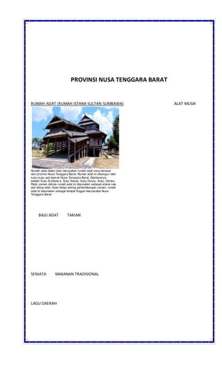 PROVINSI NUSA TENGGARA BARAT
RUMAH ADAT (RUMAH ISTANA SULTAN SUMBAWA) ALAT MUSIK
Rumah adat dalam loka merupakan rumah adat yang berasal
dari provinsi Nusa Tenggara Barat. Rumah adat ini dibangun oleh
suku-suku asli daerah Nusa Tenggara Barat. Diantaranya
adalah Suku Sumbaw a, Suku Sasak, Suku Dongu, Suku, Dompu
Pada zaman dahulu rumah adat ini digunakan sebagai istana raja
dan ketua adat. Akan tetapi seiring perkembangan zaman, rumah
adat ini digunakan sebagai tempat tinggal masyarakat Nusa
Tenggara Barat.
BAJU ADAT TARIAN
SENJATA MAKANAN TRADISIONAL
LAGU DAERAH
 