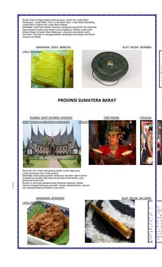 Rumah bolon terbagi menjadi beberapa jenis, antara lain rumah Bolon
Simalungun, rumah Bolon Toba, rumah Bolon Karo, rumah Bolon Mandailing,
rumah Bolon Angkola dan rumah Bolon Pakpak.
Ciri khas rumah bolon adalah bentuknya panggung yang terdiri dari beberapa
tiang bergaris tengah yang menjadi penyanggahnya. Dinding rumah bolon
dihiasi dengan ornamen khas Simalungun yang berw arna merah, putih,
dan hitam. Ornamen ini menggambarkan pendangan kosmologis dan filosofi
budaya suku Batak.
MAKANAN (BIKA AMBON) ALAT MUSIK ARAMBA
LAGU DAERAH
PROVINSI SUMATERA BARAT
RUMAH ADAT (RUMAH GADANG TARI PIRING PAKAIAN
ADAT PENGHULU&BUNDO KANDUANG SENJATA KERAMBIT
Nama lain dari rumah adat gadang adalah rumah bagonjong,
rumah baanjuang, dan rumah godang.
Ciri khas rumah gadang adalah mempunyai keunikan dalam bentuk
arsitekturnya dengan atap yang menyerupai tanduk kerbau yang
terbuat dari bahan ijuk.
Rumah ini berfungsi sebagaitempat kediaman keluarga, tempat
meraw at anggota keluarga yang sakit, tempat melakasanakan upacara
dan sebagailambang kehadiran suatu kaum.
MAKANAN RENDANG ALAT MUSIK SALUANG
LAGU DAERAH
 
