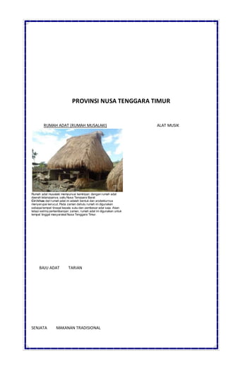 PROVINSI NUSA TENGGARA TIMUR
RUMAH ADAT (RUMAH MUSALAKI) ALAT MUSIK
Rumah adat musalaki mempunyai kemiripan dengan rumah adat
daerah tetangganya, yaitu Nusa Tenggara Barat
Ciri khas darirumah adat ini adalah bentuk dan arsitekturnya
menyerupai kerucut. Pada zaman dahulu rumah ini digunakan
sebagaitempat tinggal kepala suku dan pembesar adat saja. Akan
tetapi seiring perkembangan zaman, rumah adat ini digunakan untuk
tempat tinggal masyarakat Nusa Tenggara Timur.
BAJU ADAT TARIAN
SENJATA MAKANAN TRADISIONAL
 