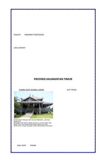 SENJATA MAKANAN TRADISIONAL
LAGU DAERAH
PROVINSI KALIMANTAN TIMUR
RUMAH ADAT (RUMAH LAMIN) ALAT MUSIK
Rumah adat ini dibangun oleh suku asli Kalimantan, yaitu Suku
Dayak Timur.
Ciri khas rumah adat ini adalah mempunyai corakornamen Suku
Dayak Timur yang terdapat pada bagian-bagian sisirumah.
Rumah lamin ini juga merupakan rumah adat terbesar di Indonesia
BAJU ADAT TARIAN
 