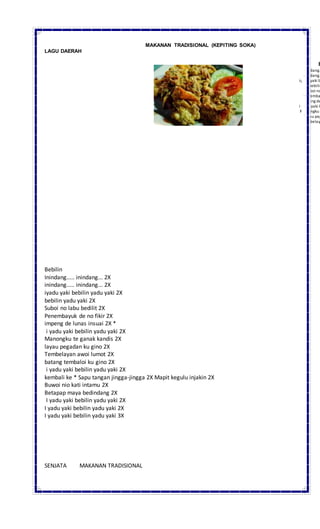 MAKANAN TRADISIONAL (KEPITING SOKA)
LAGU DAERAH
Bebilin
Inindang..... inindang... 2X
inindang..... inindang... 2X
iyadu yaki bebilin yadu yaki 2X
bebilin yadu yaki 2X
Suboi no labu bedilit 2X
Penembayuk de no fikir 2X
impeng de lunas insuai 2X *
i yadu yaki bebilin yadu yaki 2X
Manongku te ganak kandis 2X
layau pegadan ku gino 2X
Tembelayan awoi lumot 2X
batang tembaloi ku gino 2X
i yadu yaki bebilin yadu yaki 2X
kembali ke * Sapu tangan jingga-jingga 2X Mapit kegulu injakin 2X
Buwoi nio kati intamu 2X
Betapap maya bedindang 2X
I yadu yaki bebilin yadu yaki 2X
I yadu yaki bebilin yadu yaki 2X
I yadu yaki bebilin yadu yaki 3X
SENJATA MAKANAN TRADISIONAL
B
Inindang.
inindang.
iyadu yaki b
bebilin
Suboi no
Penemba
impeng de
i yadu yaki b
Manongku t
layau peg
Tembelay
batang tem
i yadu yaki b
 