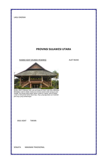 LAGU DAERAH
PROVINSI SULAWESI UTARA
RUMAH ADAT (RUMAH PEWARIS) ALAT MUSIK
Rumah adat ini dibangun oleh suku asli Sulaw esiUtara, yaitu Suku Minahasa.
Ciri khas rumah ini adalah mempunyai bentuk sepertirumah panggung dan
memiliki dua tangga pada bagian depan rumahnya. Hampir seluruh bagian
rumah ini terbuat dari bahan dasar kayu. Kayu yang digunakan pun bukanlah
jenis kayu yang sembarangan
BAJU ADAT TARIAN
SENJATA MAKANAN TRADISIONAL
 