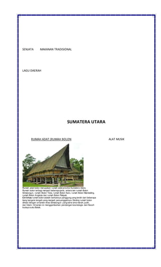 SENJATA MAKANAN TRADISIONAL
LAGU DAERAH
SUMATERA UTARA
RUMAH ADAT (RUMAH BOLON ALAT MUSIK
Rumah adat bolon merupakan rumah adat provinsiSumatera Utara.
Rumah bolon terbagi menjadi beberapa jenis, antara lain rumah Bolon
Simalungun, rumah Bolon Toba, rumah Bolon Karo, rumah Bolon Mandailing,
rumah Bolon Angkola dan rumah Bolon Pakpak.
Ciri khas rumah bolon adalah bentuknya panggung yang terdiri dari beberapa
tiang bergaris tengah yang menjadi penyanggahnya. Dinding rumah bolon
dihiasi dengan ornamen khas Simalungun yang berw arna merah, putih,
dan hitam. Ornamen ini menggambarkan pendangan kosmologis dan filosofi
budaya suku Batak.
 