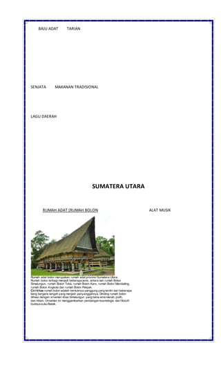 BAJU ADAT TARIAN
SENJATA MAKANAN TRADISIONAL
LAGU DAERAH
SUMATERA UTARA
RUMAH ADAT (RUMAH BOLON ALAT MUSIK
Rumah adat bolon merupakan rumah adat provinsiSumatera Utara.
Rumah bolon terbagi menjadi beberapa jenis, antara lain rumah Bolon
Simalungun, rumah Bolon Toba, rumah Bolon Karo, rumah Bolon Mandailing,
rumah Bolon Angkola dan rumah Bolon Pakpak.
Ciri khas rumah bolon adalah bentuknya panggung yang terdiri dari beberapa
tiang bergaris tengah yang menjadi penyanggahnya. Dinding rumah bolon
dihiasi dengan ornamen khas Simalungun yang berw arna merah, putih,
dan hitam. Ornamen ini menggambarkan pendangan kosmologis dan filosofi
budaya suku Batak.
 