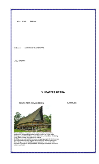 BAJU ADAT TARIAN
SENJATA MAKANAN TRADISIONAL
LAGU DAERAH
SUMATERA UTARA
RUMAH ADAT (RUMAH BOLON ALAT MUSIK
Rumah adat bolon merupakan rumah adat provinsiSumatera Utara.
Rumah bolon terbagi menjadi beberapa jenis, antara lain rumah Bolon
Simalungun, rumah Bolon Toba, rumah Bolon Karo, rumah Bolon Mandailing,
rumah Bolon Angkola dan rumah Bolon Pakpak.
Ciri khas rumah bolon adalah bentuknya panggung yang terdiri dari beberapa
tiang bergaris tengah yang menjadi penyanggahnya. Dinding rumah bolon
dihiasi dengan ornamen khas Simalungun yang berw arna merah, putih,
dan hitam. Ornamen ini menggambarkan pendangan kosmologis dan filosofi
budaya suku Batak.
 