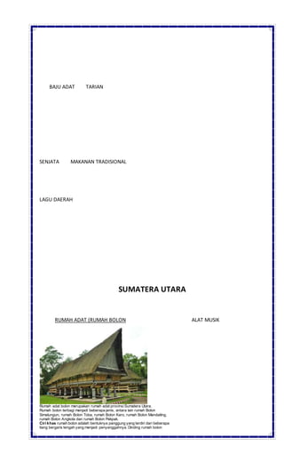 BAJU ADAT TARIAN
SENJATA MAKANAN TRADISIONAL
LAGU DAERAH
SUMATERA UTARA
RUMAH ADAT (RUMAH BOLON ALAT MUSIK
Rumah adat bolon merupakan rumah adat provinsiSumatera Utara.
Rumah bolon terbagi menjadi beberapa jenis, antara lain rumah Bolon
Simalungun, rumah Bolon Toba, rumah Bolon Karo, rumah Bolon Mandailing,
rumah Bolon Angkola dan rumah Bolon Pakpak.
Ciri khas rumah bolon adalah bentuknya panggung yang terdiri dari beberapa
tiang bergaris tengah yang menjadi penyanggahnya. Dinding rumah bolon
 