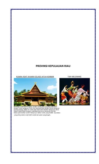 PROVINSI KEPULAUAN RIAU
RUMAH ADAT (RUMAH SELASO JATUH KEMBAR TARI MELEMANG
Ciri khas rumah adat ini adalah memiliki kolong atau yang biasa kita sebut
dengan rumah panggung. Terdiri dari beberapa tiang dengan bentuk bangunan
persegi panjang. Selain itu rumah adat selaso jatuh kembar mempunyai ukiran
melayu sepertilebah bergayut, selembayung, pucuk rebung dan lain-lain.
Selaso jatuh kembar sendiri mempunyai makna rumah yang memiliki dua selaso
yang artinya lantai rumah lebih rendah dari pada ruang tengah.
 