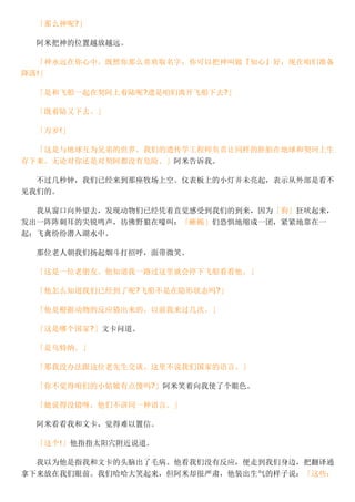 「那么神呢?」
阿米把神的位置越放越远。
「神永远在你心中。既然你那么喜欢取名字，你可以把神叫做『知心』好，现在咱们准备
降落!」
「是和飞船一起在契阿上着陆呢?遗是咱们离开飞船下去?」
「既着陆又下去。」
「万岁!」
「这是与地球互为兄弟的世界。我们的遗传学工程师负责让同样的胚胎在地球和契珂上生
存下来。无论对你还是对契阿都没有危险。」阿米告诉我。
不过几秒钟，我们已经来到那座牧场上空。仪表板上的小灯并未亮起，表示从外部是看不
见我们的。
我从窗口向外望去，发现动物们已经凭着直觉感受到我们的到来，因为「狗」狂吠起来，
发出一阵阵刺耳的尖锐鸣声，彷佛野狼在嚎叫：「蜥蜴」们恐惧地缩成一团，紧紧地靠在一
起；飞禽纷纷潜入湖水中。
那位老人朝我们扬起烟斗打招呼，面带微笑。
「这是一位老朋友。他知道我一路过这里就会停下飞船看看他。」
「他怎么知道我们已经到了呢?飞船不是在隐形状态吗?」
「他是根据动物的反应猜出来的。以前我来过几次。」
「这是哪个国家?」文卡问道。
「是乌特纳。」
「那我没办法跟这位老先生交谈。这里不说我们国家的语言。」
「你不觉得咱们的小姑娘有点傻吗?」阿米笑着向我使了个眼色。
「她说得没错呀，他们不讲同一种语言。」
阿米看看我和文卡，觉得难以置信。
「这个!」他指指太阳穴附近说道．
我以为他是指我和文卡的头脑出了毛病。他看我们没有反应，便走到我们身边，把翻译通
拿下来放在我们眼前。我们哈哈大笑起来，但阿米却很严肃，他装出生气的样子说：「这些：
 