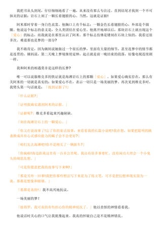 我把书从头到尾，仔仔细细地看了一遍，从来没有那么专注过。直到结尾才找到一个不可
抹灭的证据：岩石上刻了一颗长着翅膀的心。当然，这就是证据!
阿米那时穿着一身白色衣裳。他胸口上有个标志：一颗金色长着翅膀的心，外部是个圆
圈。他说这个标志的意义是，全人类团结在爱心里。他离开地球以后，那块岩石上就出现这个
「爱心」的标志，而我就是在那里认识了阿米。那个标志仿佛是镂刻在石块上似的，我看过很
多次。难道那也是梦的一部分?
我不敢肯定，因为姨妈说她做过一个很长的梦，里面有大量的细节，甚至连梦中的情节都
是连贯的。姨妈说，第二天晚上梦境继续延伸，起点就是前一晚结束的段落，好像电视连续剧
一样。
我和阿米的相遇莫非是这样的长梦?
唯一可以说服维克多的铁证就是海滩岩石上的那颗「爱心」。如果爱心确实存在，那么有
关阿米的一切就是真实的：如果爱心不在，表示一切只是一场美丽的梦。再次见到维克多时，
我劈头第一句话就是：「找到证据了!」
「什么证据?」
「证明我确实遇到阿米的证据。」
「证据呢?」维克多看起来兴趣缺缺。
「刻在海滩岩石上的一颗爱心。」
「你又在说故事了!忘了你的童话故事，来看看我的长篇小说吧!我在想，如果把聪明的跳
蚤换成具有心灵感应能力的蝎子会不会更好?」
「咱们先去海滩吧!你不是刚买了一辆新车?」
「你疯啦!海边距离这里有一百多公里呢。我还有很多事要忙，没有闲功夫理会一个小鬼
头的胡思乱想。」
「可是你愿意把我的故事写下来啊!」
「那是另外一回事!我把你那些想法写下来是为了练文笔，可不是把幻想和现实混为一
谈。那都是想象和瞎掰。」
「那都是真的!」我不高兴地抗议。
一场美丽的梦？
「彼得罗，我可真的有些担心你的精神状况了。」他以责怪的神情看着我。
他说话时关心的口气让我犹豫起来。我真的怀疑自己是不是精神错乱。
 