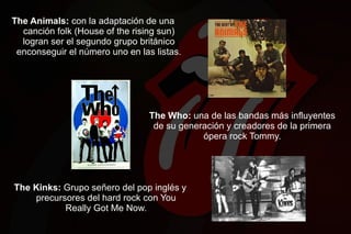 The Animals: con la adaptación de una
  canción folk (House of the rising sun)
  logran ser el segundo grupo británico
 enconseguir el número uno en las listas.




                                 The Who: una de las bandas más influyentes
                                  de su generación y creadores de la primera
                                             ópera rock Tommy.




The Kinks: Grupo señero del pop inglés y
    precursores del hard rock con You
           Really Got Me Now.
 
