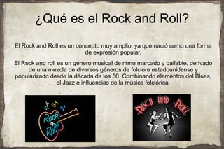 ¿Qué es el Rock and Roll?
El Rock and Roll es un concepto muy amplio, ya que nació como una forma
                          de expresión popular.
El Rock and roll es un género musical de ritmo marcado y bailable, derivado
     de una mezcla de diversos géneros de folclore estadounidense y
popularizado desde la década de los 50. Combinando elementos del Blues,
                 el Jazz e influencias de la música folclórica.
 