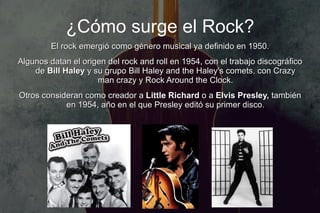 ¿Cómo surge el Rock?
         El rock emergió como género musical ya definido en 1950.
Algunos datan el origen del rock and roll en 1954, con el trabajo discográfico
    de Bill Haley y su grupo Bill Haley and the Haley's comets, con Crazy
                     man crazy y Rock Around the Clock.
Otros consideran como creador a Little Richard o a Elvis Presley, también
            en 1954, año en el que Presley editó su primer disco.
 