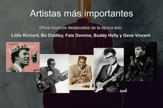 Artistas más importantes
             Otros músicos destacados de la época son:
Little Richard, Bo Diddley, Fats Domino, Buddy Holly y Gene Vincent
 