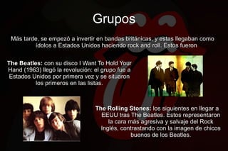 Grupos
 Más tarde, se empezó a invertir en bandas británicas, y estas llegaban como
         ídolos a Estados Unidos haciendo rock and roll. Estos fueron


The Beatles: con su disco I Want To Hold Your
Hand (1963) llegó la revolución: el grupo fue a
 Estados Unidos por primera vez y se situaron
          los primeros en las listas.



                                 The Rolling Stones: los siguientes en llegar a
                                   EEUU tras The Beatles. Estos representaron
                                      la cara más agresiva y salvaje del Rock
                                   Inglés, contrastando con la imagen de chicos
                                               buenos de los Beatles.
 