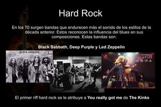 Hard Rock
En los 70 surgen bandas que endurecen más el sonido de los estilos de la
       década anterior. Estos reconocen la influencia del blues en sus
                    composiciones. Estas bandas son:

             Black Sabbath, Deep Purple y Led Zeppelin




 El primer riff hard rock se le atribuye a You really got me de The Kinks
 