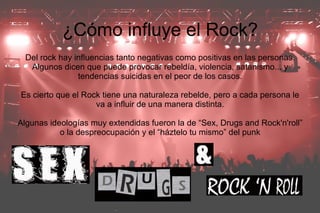 ¿Cómo influye el Rock?
  Del rock hay influencias tanto negativas como positivas en las personas.
   Algunos dicen que puede provocar rebeldía, violencia, satanismo... y
                tendencias suicidas en el peor de los casos.

Es cierto que el Rock tiene una naturaleza rebelde, pero a cada persona le
                    va a influir de una manera distinta.

Algunas ideologías muy extendidas fueron la de “Sex, Drugs and Rock'n'roll”
           o la despreocupación y el “háztelo tu mismo” del punk
 