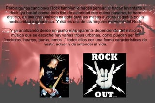 Pero algunas canciones Rock también te hacen pensar, te hacen levantarte y
 decir ¡ya basta! contra todo tipo de autoridad que quiera pasarse, te hace
distinto, es una gran música no apta para las masas a veces cegadas por la
 mediocridad e ignorancia. Y esa es una de las mejores esencias del Rock.

   Y ya analizando desde un punto más aparente dependiendo del estilo de
    música que se escuche hay varias tribus urbanas, como pueden ser los
“rockeros, heavys, punks, emos...” todos ellos con una forma características de
                     vestir, actuar y de entender al vida.
 