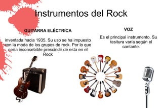Instrumentos del Rock
          GUITARRA ELÉCTRICA                                 VOZ
                                                Es el principal instrumento. Su
inventada hacia 1935. Su uso se ha impuesto           tesitura varía según el
con la moda de los grupos de rock. Por lo que                cantante.
  sería inconcebible prescindir de esta en el
                    Rock
 