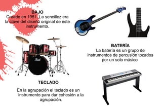 BAJO
 Creado en 1951. La sencillez era
la clave del diseño original de este
           instrumento.



                                                        BATERÍA
                                                La batería es un grupo de
                                           instrumentos de percusión tocados
                                                   por un solo músico




                  TECLADO
      En la agrupación el teclado es un
      instrumento para dar cohesión a la
                  agrupación.
 