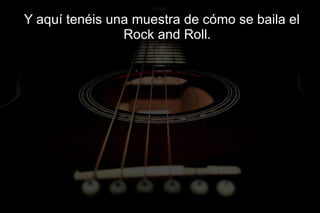 Y aquí tenéis una muestra de cómo se baila el
                Rock and Roll.
 
