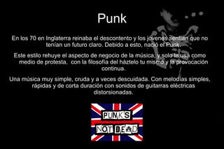 Punk
En los 70 en Inglaterra reinaba el descontento y los jóvenes sentían que no
             tenían un futuro claro. Debido a esto, nació el Punk.
 Este estilo rehuye el aspecto de negocio de la música, y solo la usa como
  medio de protesta, con la filosofía del háztelo tu mismo y la provocación
                                   continua.
Una música muy simple, cruda y a veces descuidada. Con melodías simples,
       rápidas y de corta duración con sonidos de guitarras eléctricas
                               distorsionadas.
 