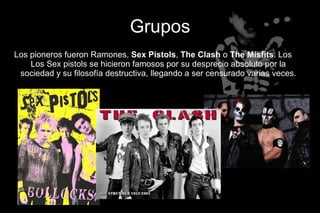Grupos
Los pioneros fueron Ramones, Sex Pistols, The Clash o The Misfits. Los
    Los Sex pistols se hicieron famosos por su desprecio absoluto por la
 sociedad y su filosofía destructiva, llegando a ser censurado varias veces.
 